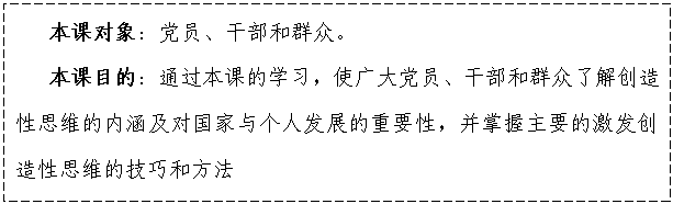 文本框:    本課對(duì)象：黨員、干部和群眾。
   本課目的：通過本課的學(xué)習(xí)，使廣大黨員、干部和群眾了解創(chuàng)造性思維的內(nèi)涵及對(duì)國(guó)家與個(gè)人發(fā)展的重要性，并掌握主要的激發(fā)創(chuàng)造性思維的技巧和方法

