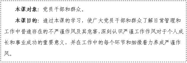 文本框: 本課對象：黨員干部和群眾。
本課目的：通過本課的學(xué)習(xí)，使廣大黨員干部和群眾了解日常管理和工作中普通存在的不嚴(yán)謹(jǐn)作風(fēng)及其危害，深刻認(rèn)識嚴(yán)謹(jǐn)工作作風(fēng)對于個(gè)人成長和事業(yè)成功的重要意義，并在工作中的每個(gè)環(huán)節(jié)和細(xì)微著力養(yǎng)成嚴(yán)謹(jǐn)作風(fēng)。

