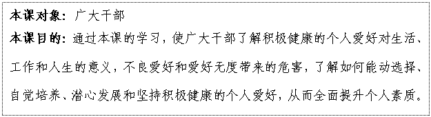文本框: 本課對象：廣大干部
本課目的：通過本課的學習，使廣大干部了解積極健康的個人愛好對生活、工作和人生的意義，不良愛好和愛好無度帶來的危害，了解如何能動選擇、自覺培養(yǎng)、潛心發(fā)展和堅持積極健康的個人愛好，從而全面提升個人素質(zhì)。

